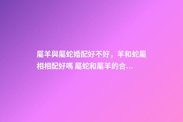 屬羊與屬蛇婚配好不好，羊和蛇屬相相配好嗎 屬蛇和屬羊的合不合，屬蛇和屬羊的人相配嗎-第1張-觀點-玄機派